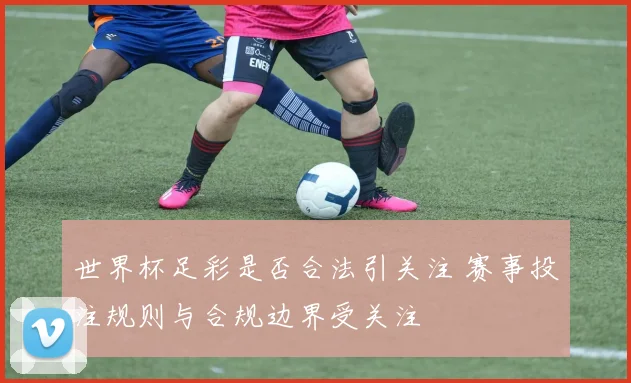世界杯足彩是否合法引关注 赛事投注规则与合规边界受关注