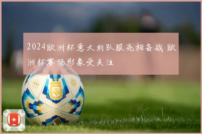 2024欧洲杯意大利队服亮相备战 欧洲杯赛场形象受关注