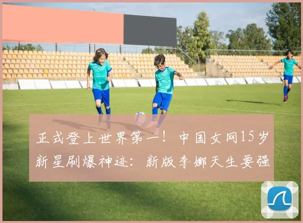正式登上世界第一！中国女网15岁新星刷爆神迹：新版李娜天生要强