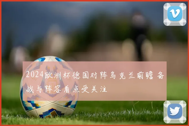 2024欧洲杯德国对阵乌克兰前瞻 备战与阵容看点受关注