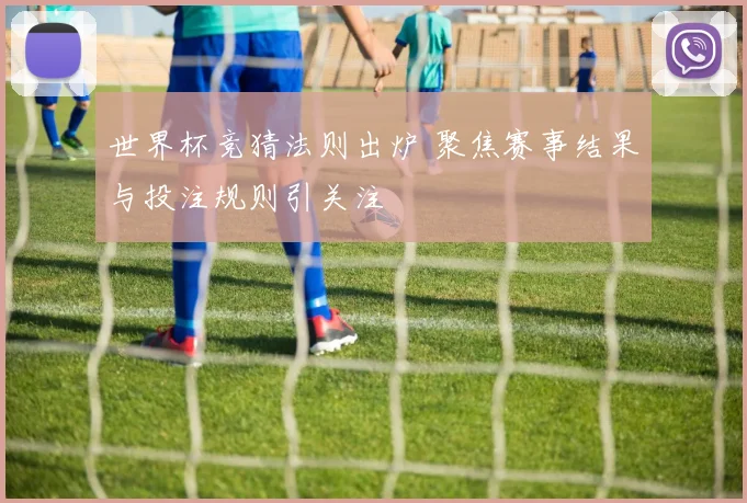 世界杯竞猜法则出炉 聚焦赛事结果与投注规则引关注