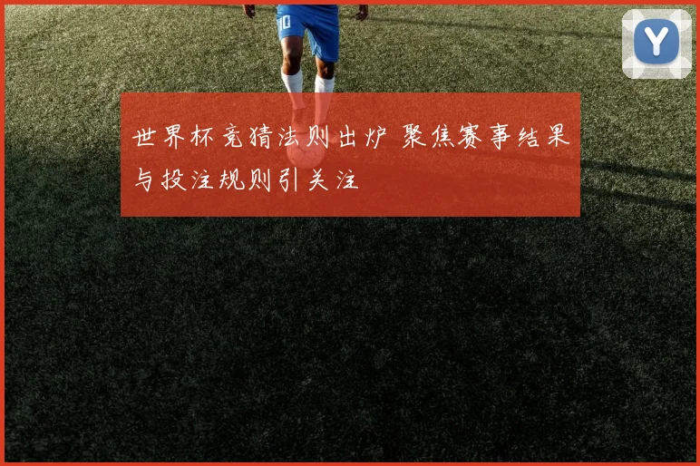 世界杯竞猜法则出炉 聚焦赛事结果与投注规则引关注