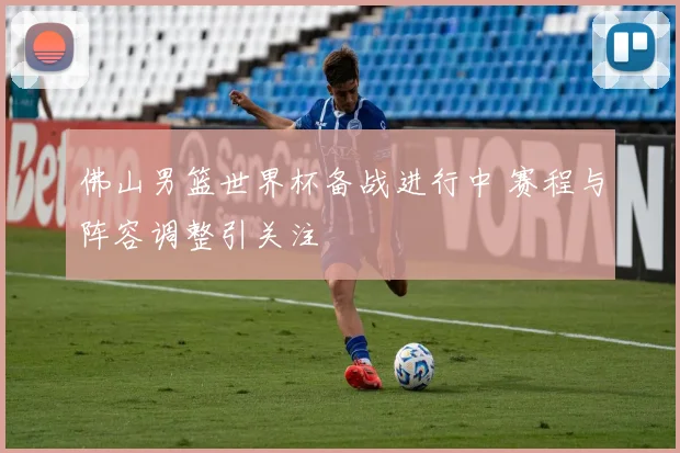 佛山男篮世界杯备战进行中 赛程与阵容调整引关注