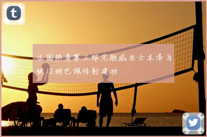 法国热身赛三球完胜威尔士本泽马破门姆巴佩传射建功