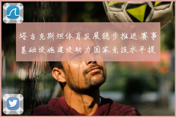 塔吉克斯坦体育发展稳步推进 赛事基础设施建设助力国家竞技水平提升