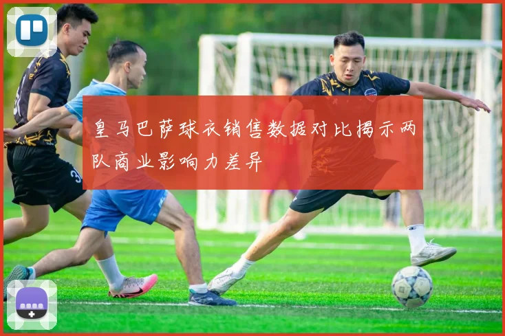 皇马巴萨球衣销售数据对比揭示两队商业影响力差异