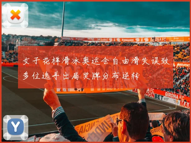 女子花样滑冰奥运会自由滑失误致多位选手出局奖牌分布逆转