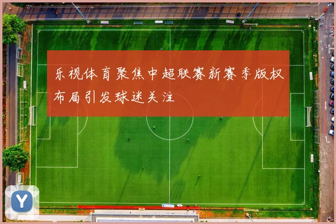 乐视体育聚焦中超联赛新赛季版权布局引发球迷关注