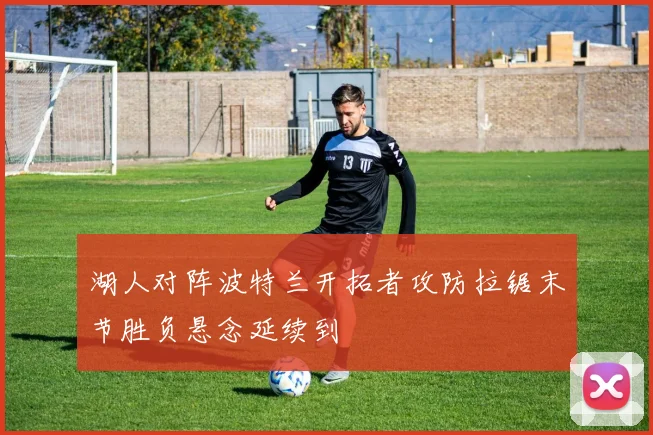 湖人对阵波特兰开拓者攻防拉锯末节胜负悬念延续到