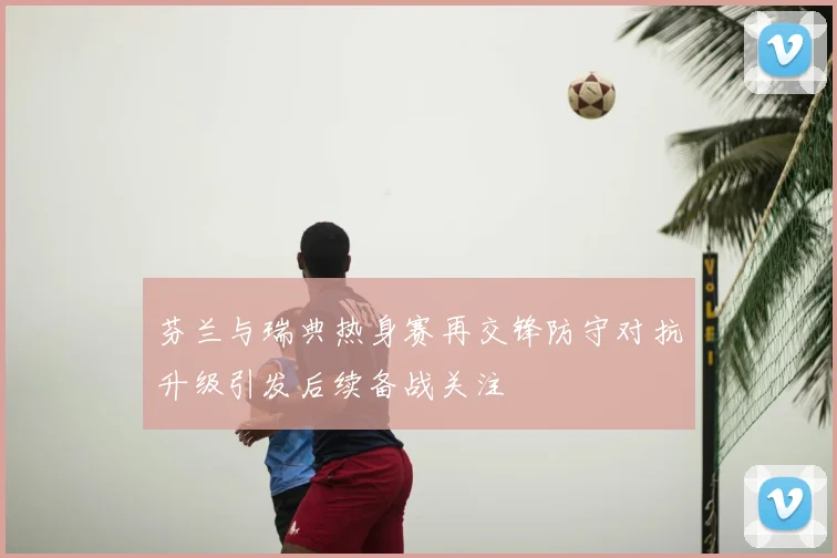 芬兰与瑞典热身赛再交锋防守对抗升级引发后续备战关注