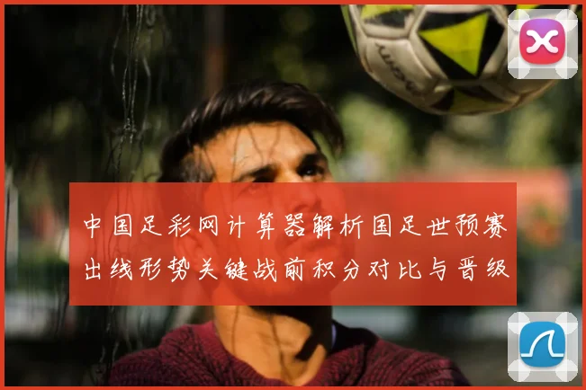中国足彩网计算器解析国足世预赛出线形势关键战前积分对比与晋级影响