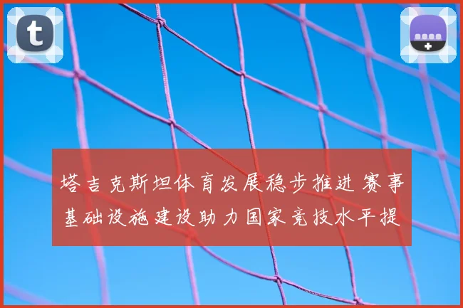 塔吉克斯坦体育发展稳步推进 赛事基础设施建设助力国家竞技水平提升