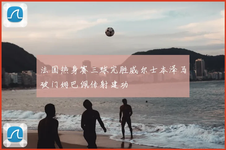 法国热身赛三球完胜威尔士本泽马破门姆巴佩传射建功
