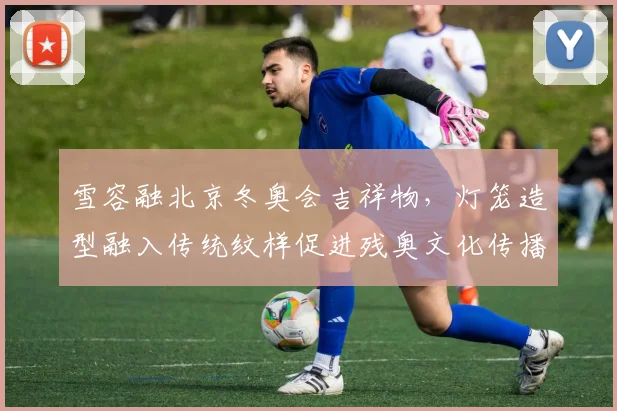 雪容融北京冬奥会吉祥物，灯笼造型融入传统纹样促进残奥文化传播