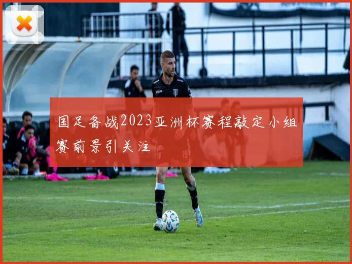 国足备战2023亚洲杯赛程敲定小组赛前景引关注