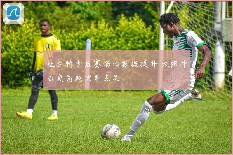 杜兰特季后赛场均数据提升 太阳冲击更高轮次看点足