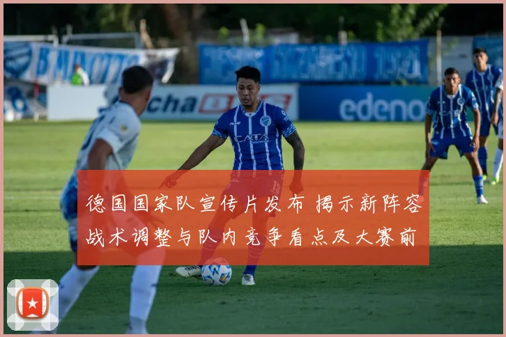 德国国家队宣传片发布 揭示新阵容战术调整与队内竞争看点及大赛前景
