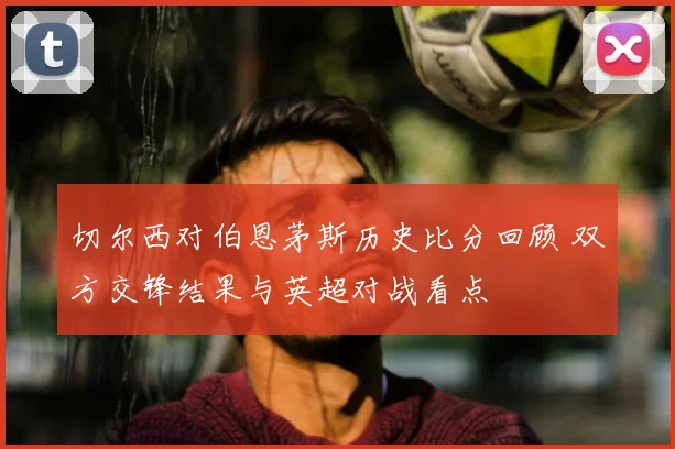 切尔西对伯恩茅斯历史比分回顾 双方交锋结果与英超对战看点