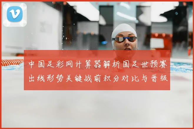 中国足彩网计算器解析国足世预赛出线形势关键战前积分对比与晋级影响