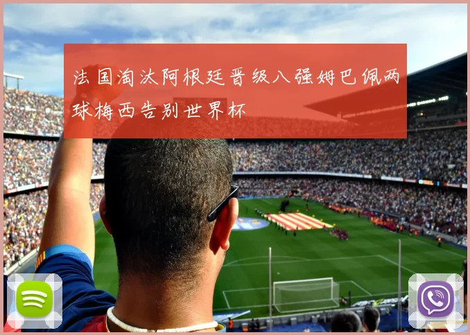 法国淘汰阿根廷晋级八强姆巴佩两球梅西告别世界杯