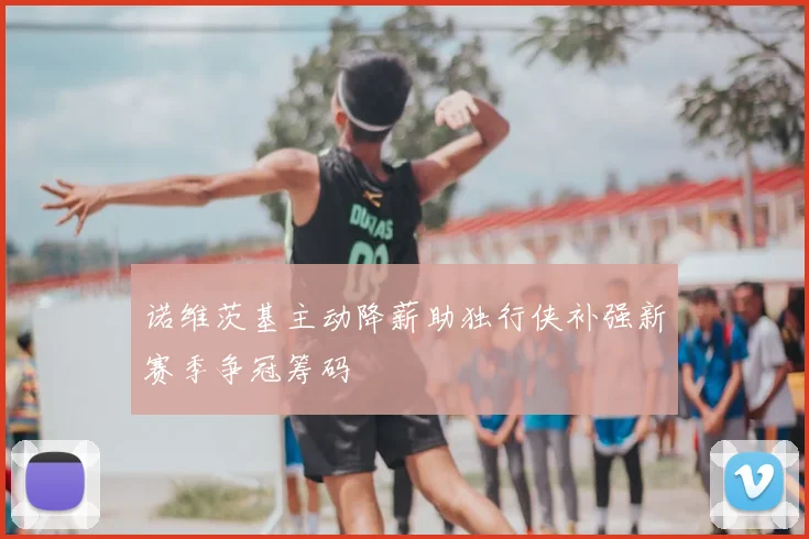 诺维茨基主动降薪助独行侠补强新赛季争冠筹码