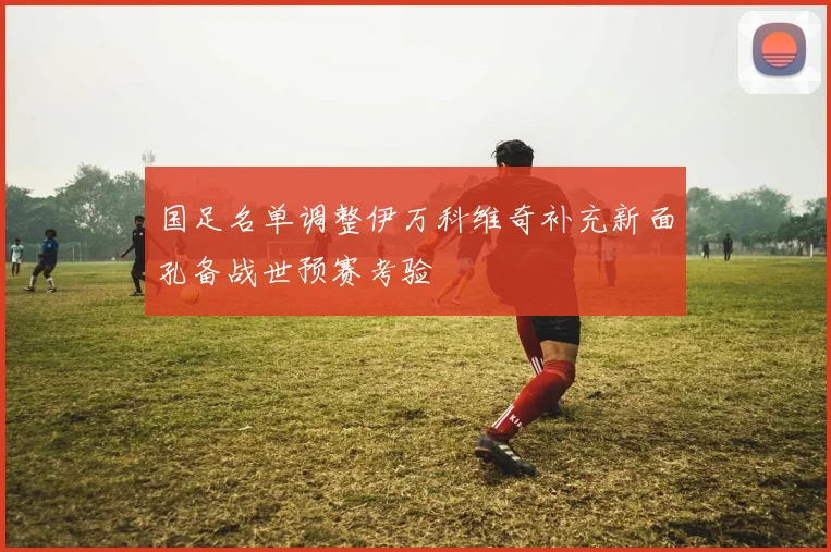 国足名单调整伊万科维奇补充新面孔备战世预赛考验