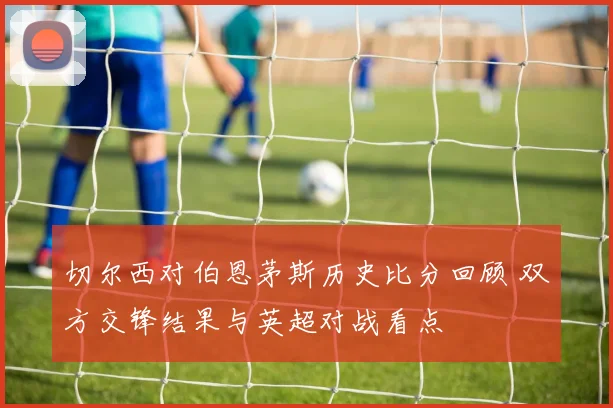 切尔西对伯恩茅斯历史比分回顾 双方交锋结果与英超对战看点