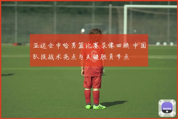 亚运会中哈男篮比赛录像回顾 中国队技战术亮点与关键胜负节点