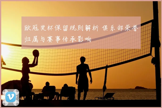 欧冠奖杯保留规则解析 俱乐部荣誉归属与赛事传承影响