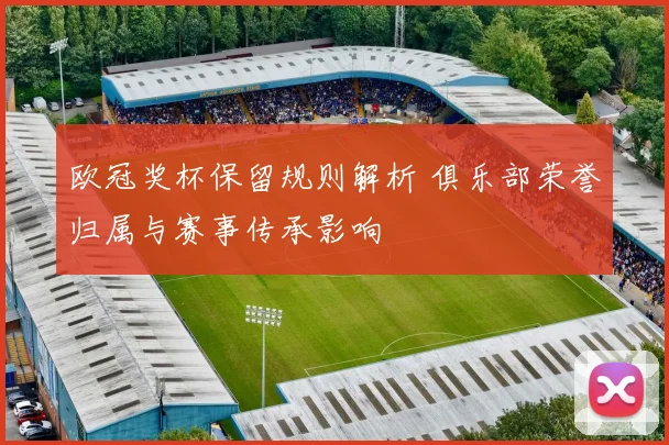 欧冠奖杯保留规则解析 俱乐部荣誉归属与赛事传承影响