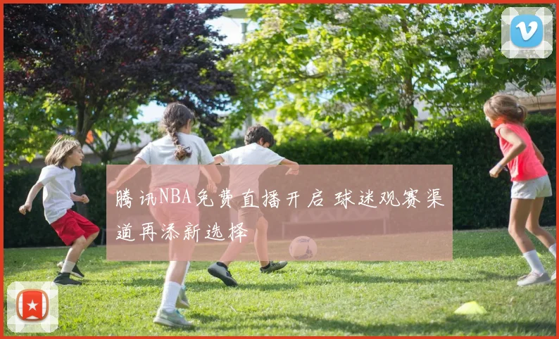 腾讯NBA免费直播开启 球迷观赛渠道再添新选择