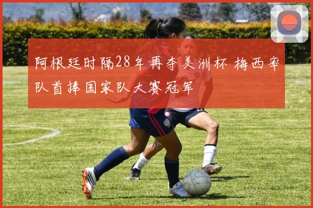 阿根廷时隔28年再夺美洲杯 梅西率队首捧国家队大赛冠军