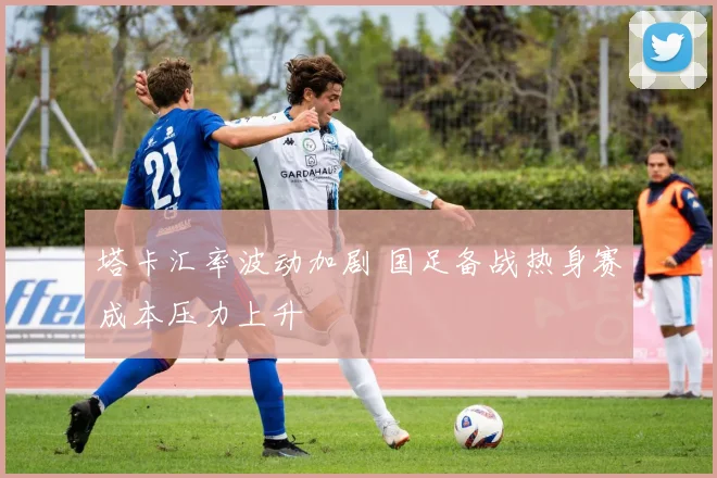 塔卡汇率波动加剧 国足备战热身赛成本压力上升
