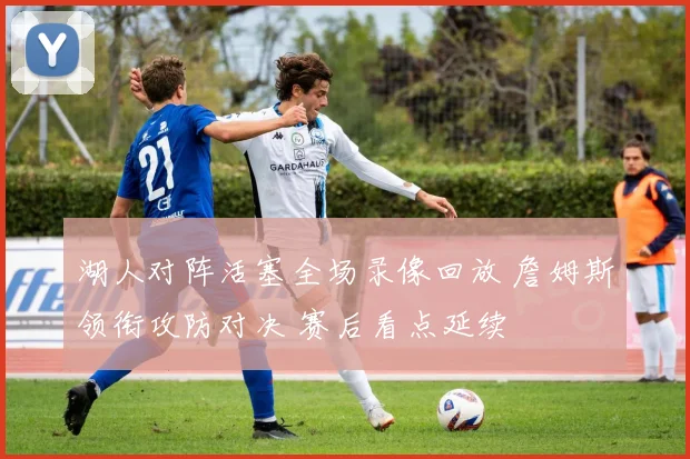 湖人对阵活塞全场录像回放 詹姆斯领衔攻防对决 赛后看点延续