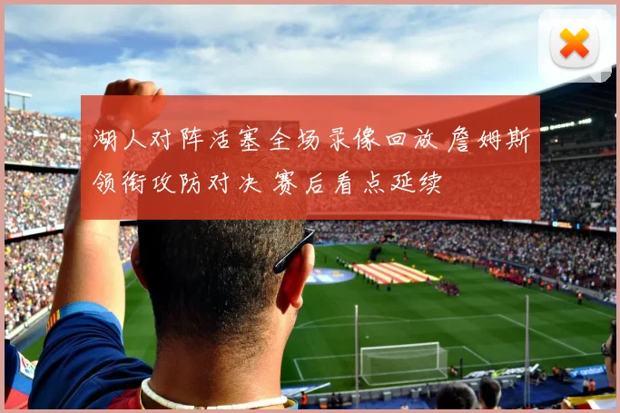 湖人对阵活塞全场录像回放 詹姆斯领衔攻防对决 赛后看点延续