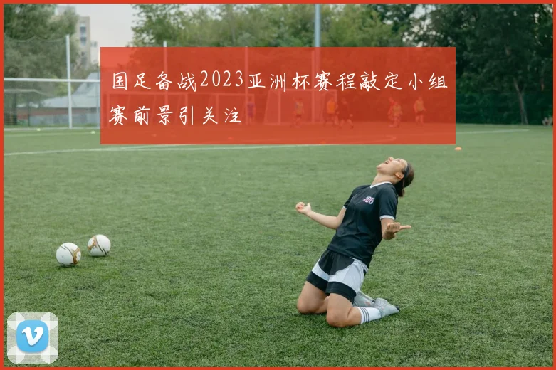 国足备战2023亚洲杯赛程敲定小组赛前景引关注