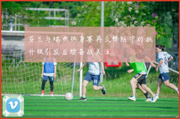芬兰与瑞典热身赛再交锋防守对抗升级引发后续备战关注