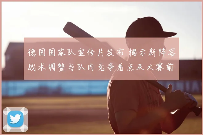 德国国家队宣传片发布 揭示新阵容战术调整与队内竞争看点及大赛前景