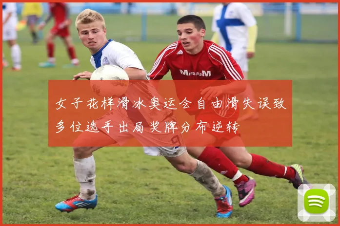 女子花样滑冰奥运会自由滑失误致多位选手出局奖牌分布逆转