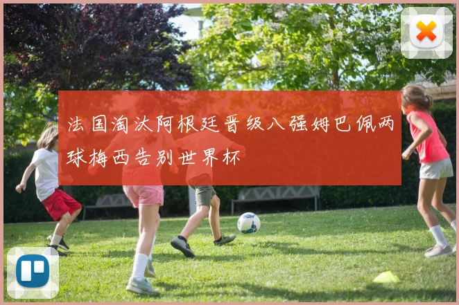 法国淘汰阿根廷晋级八强姆巴佩两球梅西告别世界杯